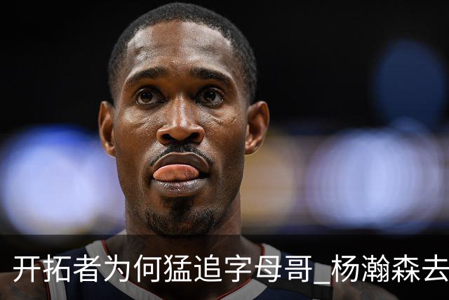 开拓者为何猛追字母哥 杨瀚森去雄鹿是好事？